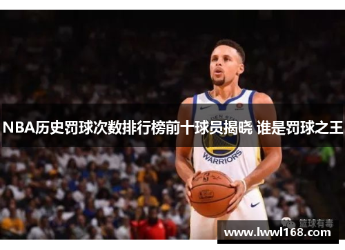 NBA历史罚球次数排行榜前十球员揭晓 谁是罚球之王