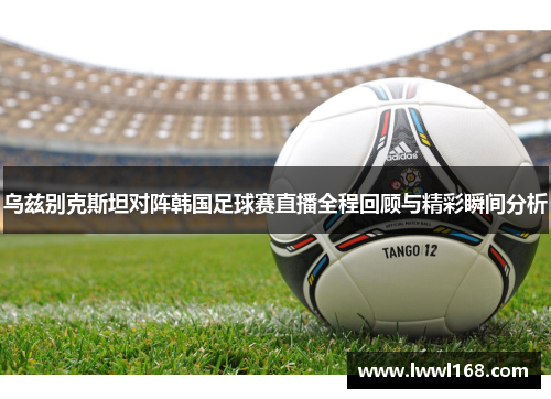乌兹别克斯坦对阵韩国足球赛直播全程回顾与精彩瞬间分析