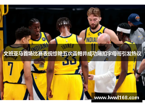 文班亚马首场比赛表现惊艳五次盖帽并成功隔扣字母哥引发热议